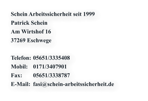 Schein Arbeitssicherheit seit 1999 Patrick Schein  Am Wirtshof 16 37269 Eschwege  Telefon:	05651/3335408 Mobil:	0171/3407901 Fax:	05651/3338787 E-Mail: 	fasi@schein-arbeitssicherheit.de